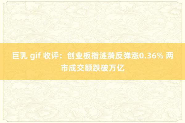 巨乳 gif 收评：创业板指涟漪反弹涨0.36% 两市成交额跌破万亿