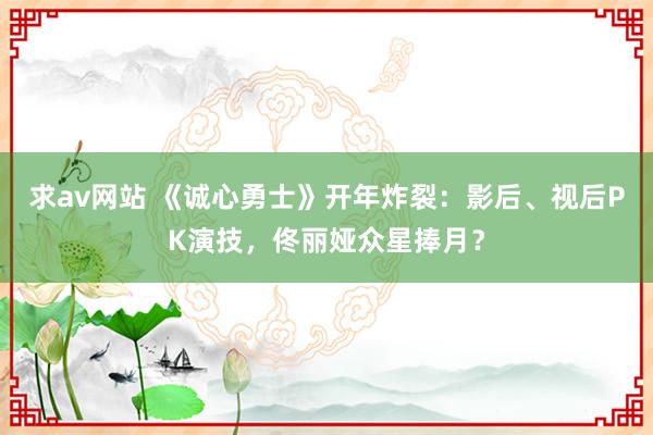 求av网站 《诚心勇士》开年炸裂：影后、视后PK演技，佟丽娅众星捧月？