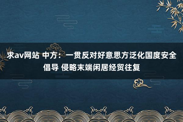 求av网站 中方：一贯反对好意思方泛化国度安全倡导 侵略末端闲居经贸往复