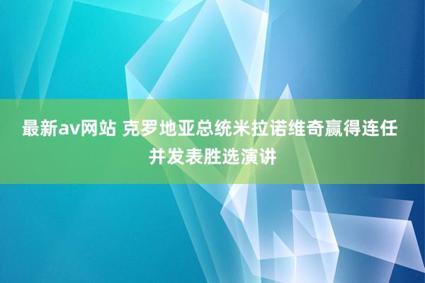 最新av网站 克罗地亚总统米拉诺维奇赢得连任 并发表胜选演讲