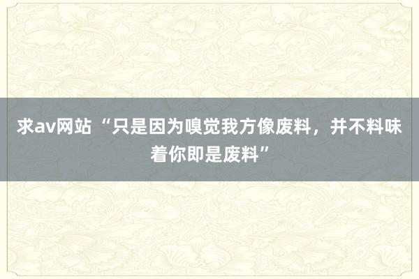 求av网站 “只是因为嗅觉我方像废料，并不料味着你即是废料”