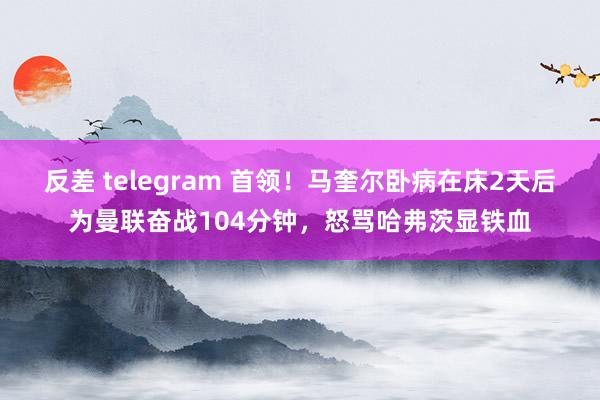 反差 telegram 首领！马奎尔卧病在床2天后为曼联奋战104分钟，怒骂哈弗茨显铁血