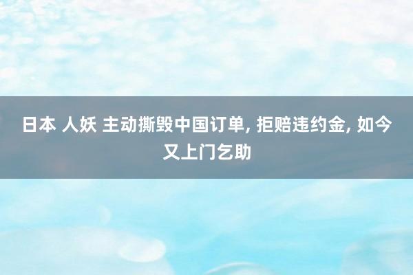 日本 人妖 主动撕毁中国订单， 拒赔违约金， 如今又上门乞助