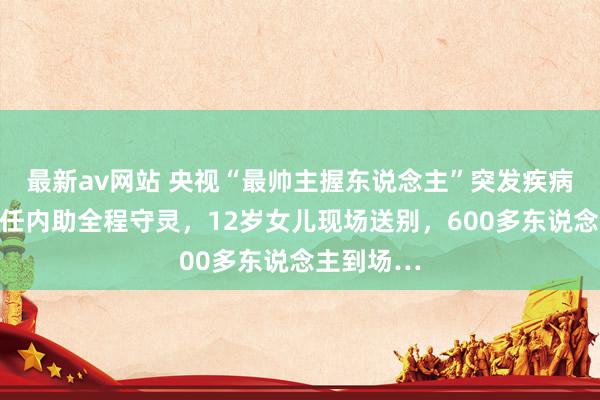 最新av网站 央视“最帅主握东说念主”突发疾病离世，两任内助全程守灵，12岁女儿现场送别，600多东说念主到场…