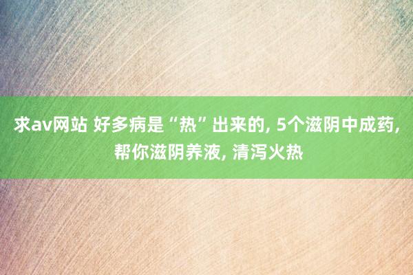 求av网站 好多病是“热”出来的， 5个滋阴中成药， 帮你滋阴养液， 清泻火热