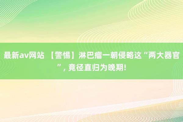 最新av网站 【警惕】淋巴瘤一朝侵略这“两大器官”， 竟径直归为晚期!