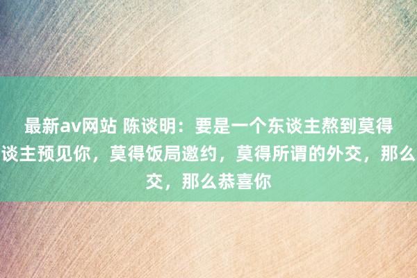 最新av网站 陈谈明：要是一个东谈主熬到莫得任何东谈主预见你，莫得饭局邀约，莫得所谓的外交，那么恭喜你