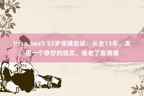 lissa_sex5 53岁保姆自述：从业13年，发现一个狰狞的现实，谁老了皆调理