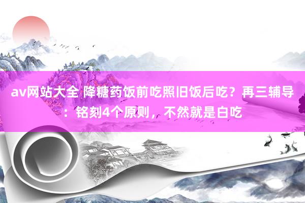 av网站大全 降糖药饭前吃照旧饭后吃？再三辅导：铭刻4个原则，不然就是白吃