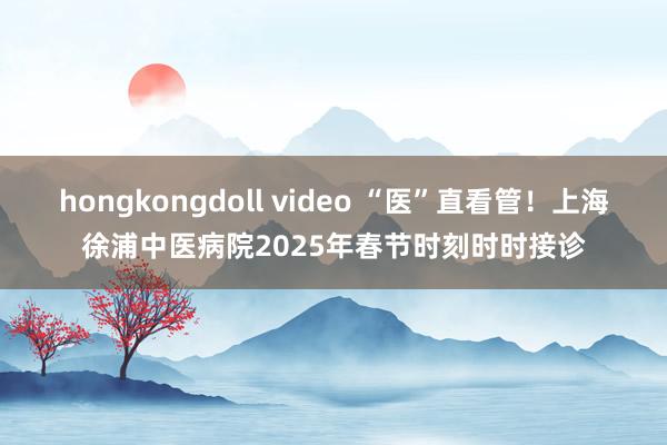 hongkongdoll video “医”直看管！上海徐浦中医病院2025年春节时刻时时接诊