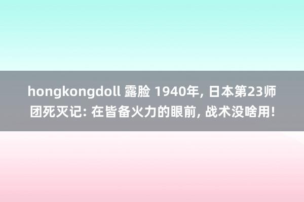 hongkongdoll 露脸 1940年， 日本第23师团死灭记: 在皆备火力的眼前， 战术没啥用!