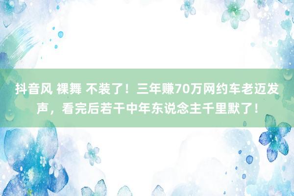 抖音风 裸舞 不装了！三年赚70万网约车老迈发声，看完后若干中年东说念主千里默了！