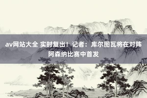 av网站大全 实时复出！记者：库尔图瓦将在对阵阿森纳比赛中首发