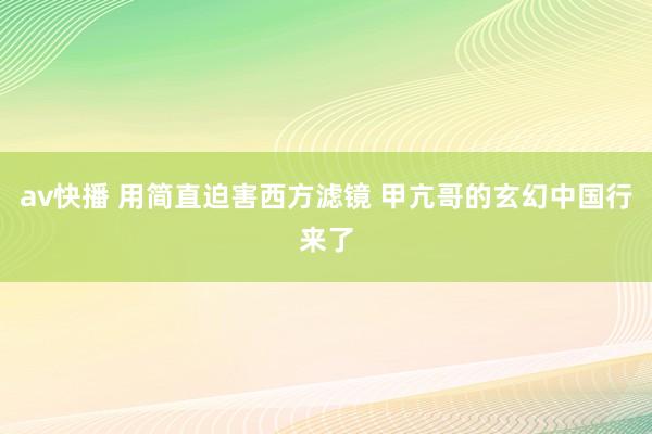 av快播 用简直迫害西方滤镜 甲亢哥的玄幻中国行来了