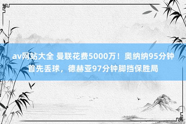 av网站大全 曼联花费5000万！奥纳纳95分钟首先丢球，德赫亚97分钟脚挡保胜局
