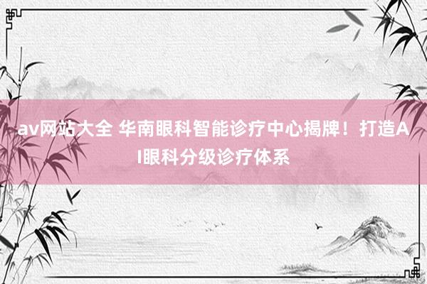 av网站大全 华南眼科智能诊疗中心揭牌！打造AI眼科分级诊疗体系