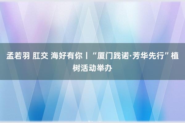 孟若羽 肛交 海好有你丨“厦门践诺·芳华先行”植树活动举办