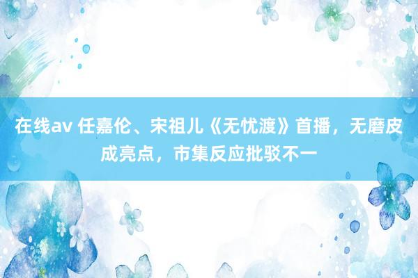 在线av 任嘉伦、宋祖儿《无忧渡》首播，无磨皮成亮点，市集反应批驳不一
