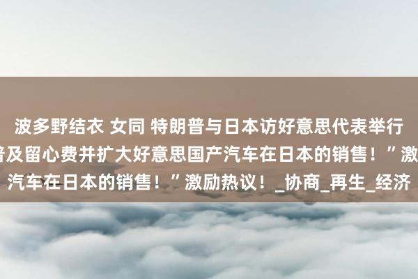 波多野结衣 女同 特朗普与日本访好意思代表举行会晤默示：“日本需要普及留心费并扩大好意思国产汽车在日本的销售！”激励热议！_协商_再生_经济